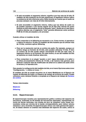 Page 158144 Edición de archivos de audio
Si está encendido el segmento inferior, signiﬁca que hay más de 24 bits. El
medidor de bits mostrará los 24 bits superiores; el segmento inferior indica
la existencia de bits inferiores extra. Debe tenerse en cuenta que el audio se
procesa siempre con más de 24 bits internamente.
Si está encendido el segmento interno, indica que los datos de audio no
de pueden expresar a una escala regular de 24 bits (hay valores de punto
ﬂotante en bits intermedios, de ahí la etiqueta...