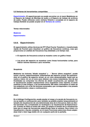 Page 1595.6 Ventanas de herramientas compartidas 145
Espectrómetro . El espectroscopio se puede encontrar en el menú Medidores en
el Espacio de trabajo de Montaje de audio y el Espacio de trabajo de archivos
de audio. Puede utilizarse como ventana ﬂotante o acoplada en el espacio de
trabajo.También se puede acoplar en el
Ventana de control .
Temas relacionados
Medición
Espectrómetro
5.6.6. Espectrómetro
El espectrómetro utiliza técnicas de FFT (Fast Fourier Transform o transformada
rápida de Fourier) para...