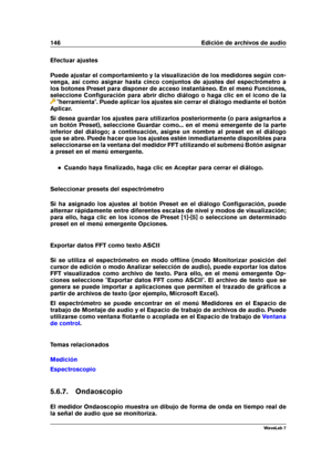 Page 160146 Edición de archivos de audio
Efectuar ajustes
Puede ajustar el comportamiento y la visualización de los medidores según con-
venga, así como asignar hasta cinco conjuntos de ajustes del espectrómetro a
los botones Preset para disponer de acceso instantáneo. En el menú Funciones,
seleccione Conﬁguración para abrir dicho diálogo o haga clic en el icono de la
"herramienta". Puede aplicar los ajustes sin cerrar el diálogo mediante el botón
Aplicar.
Si desea guardar los ajustes para utilizarlos...