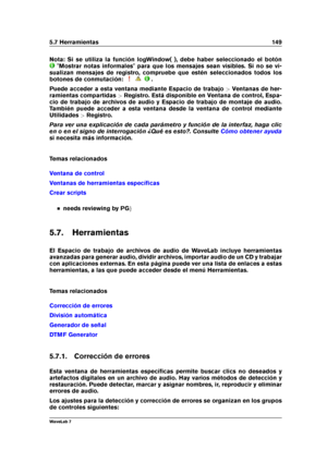 Page 1635.7 Herramientas 149
Nota: Si se utiliza la función logWindow( ), debe haber seleccionado el botón
"Mostrar notas informales" para que los mensajes sean visibles. Si no se vi-
sualizan mensajes de registro, compruebe que estén seleccionados todos los
botones de conmutación:
.
Puede acceder a esta ventana mediante Espacio de trabajo >Ventanas de her-
ramientas compartidas >Registro. Está disponible en Ventana de control, Espa-
cio de trabajo de archivos de audio y Espacio de trabajo de montaje de...