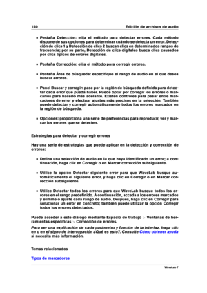 Page 164150 Edición de archivos de audio
Pestaña Detección: elija el método para detectar errores. Cada método
dispone de sus opciones para determinar cuándo se detecta un error. Detec-
ción de clics 1 y Detección de clics 2 buscan clics en determinados rangos de
frecuencia; por su parte, Detección de clics digitales busca clics causados
por clics típicos de errores digitales.
Pestaña Corrección: elija el método para corregir errores.
Pestaña Área de búsqueda: especiﬁque el rango de audio en el que desea
buscar...