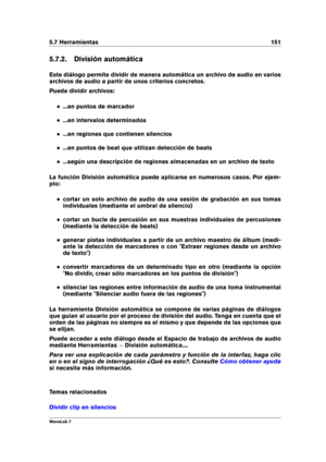 Page 1655.7 Herramientas 151
5.7.2. División automática
Este diálogo permite dividir de manera automática un archivo de audio en varios
archivos de audio a partir de unos criterios concretos.
Puede dividir archivos:
...en puntos de marcador
...en intervalos determinados
...en regiones que contienen silencios
...en puntos de beat que utilizan detección de beats
...según una descripción de regiones almacenadas en un archivo de texto
La función División automática puede aplicarse en numerosos casos. Por ejem-
plo:...