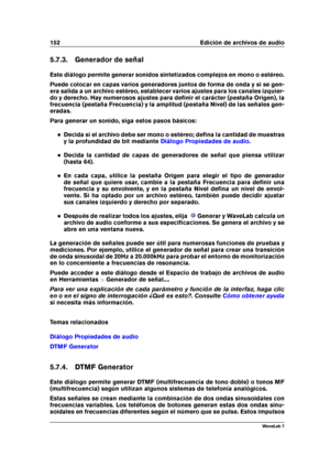 Page 166152 Edición de archivos de audio
5.7.3. Generador de señal
Este diálogo permite generar sonidos sintetizados complejos en mono o estéreo.
Puede colocar en capas varios generadores juntos de forma de onda y si se gen-
era salida a un archivo estéreo, establecer varios ajustes para los canales izquier-
do y derecho. Hay numerosos ajustes para deﬁnir el carácter (pestaña Origen), la
frecuencia (pestaña Frecuencia) y la amplitud (pestaña Nivel) de las señales gen-
eradas.
Para generar un sonido, siga estos...