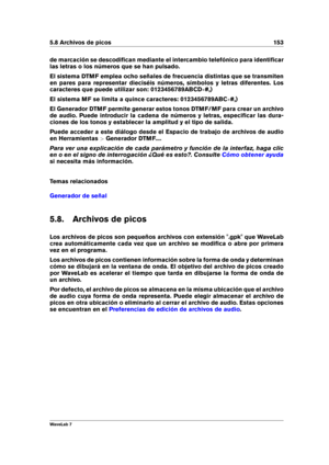 Page 1675.8 Archivos de picos 153
de marcación se descodiﬁcan mediante el intercambio telefónico para identiﬁcar
las letras o los números que se han pulsado.
El sistema DTMF emplea ocho señales de frecuencia distintas que se transmiten
en pares para representar dieciséis números, símbolos y letras diferentes. Los
caracteres que puede utilizar son: 0123456789ABCD #,)
El sistema MF se limita a quince caracteres: 0123456789ABC #,)
El Generador DTMF permite generar estos tonos DTMF/MF para crear un archivo
de...