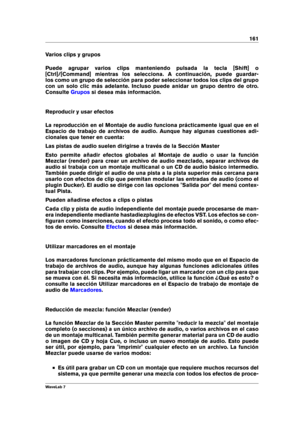 Page 175161
Varios clips y grupos
Puede agrupar varios clips manteniendo pulsada la tecla [Shift] o
[Ctrl]/[Command] mientras los selecciona. A continuación, puede guardar-
los como un grupo de selección para poder seleccionar todos los clips del grupo
con un solo clic más adelante. Incluso puede anidar un grupo dentro de otro.
Consulte
Grupos si desea más información.
Reproducir y usar efectos
La reproducción en el Montaje de audio funciona prácticamente igual que en el
Espacio de trabajo de archivos de audio....
