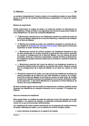 Page 1796.1 Medición 165
su ventana independiente. Puede acceder a los medidores desde el menú Medi-
dores, el menú de las ventanas Herramientas compartidas o la barra de control
Medidores.
Modos de supervisión
Puede seleccionar el origen de audio y el modo de mostrar la información en
los medidores. Puede acceder a las siguientes funciones de supervisión desde el
menú Medidores o la barra de comandos Medidores:
Monitorizar reproducción: los medidores muestran la salida de audio de
la Sección Master después de...