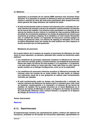 Page 1816.1 Medición 167
izquierda) y el promedio de los valores RMS máximos más recientes (línea
derecha). A la izquierda se muestra la diferencia entre los valores promedio
mínimo y máximo (el valor del nivel entre paréntesis). Esto proporciona una
visión general del rango dinámico del material de audio.
Si está monitorizando audio en tiempo real (reproducción o entrada), los val-
ores máximos de volumen y de pico se muestran numéricamente a la derecha
de las barras del medidor. Los números entre paréntesis a...