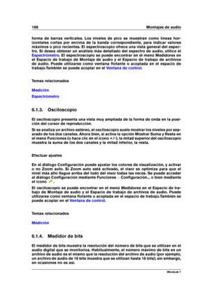 Page 182168 Montajes de audio
forma de barras verticales. Los niveles de pico se muestran como líneas hor-
izontales cortas por encima de la banda correspondiente, para indicar valores
máximos o pico recientes. El espectroscopio ofrece una vista general del espec-
tro. Si desea obtener un análisis más detallado del espectro de audio, utilice el
Espectrómetro . El espectroscopio se puede encontrar en el menú Medidores en
el Espacio de trabajo de Montaje de audio y el Espacio de trabajo de archivos
de audio. Puede...