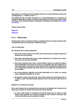 Page 184170 Montajes de audio
Para ajustar la conﬁguración del medidor de bits, en el menú Opciones seleccione
"Conﬁguración..." o utilice el icono
.
El medidor de bits se puede encontrar en el menú Medidores en el Espacio de
trabajo de Montaje de audio y el Espacio de trabajo de archivos de audio. Puede
utilizarse como ventana ﬂotante o acoplada en el Espacio de trabajo de
Ventana
de control
.
Temas relacionados
Medición
Dithering
6.1.5. Fasescopio
El fasescopio indica la relación de fase y amplitud...