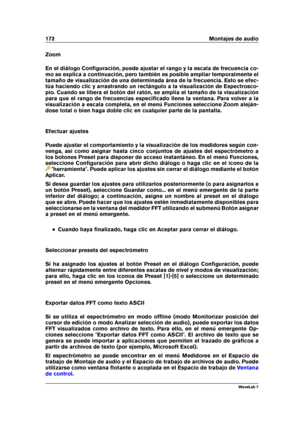 Page 186172 Montajes de audio
Zoom
En el diálogo Conﬁguración, puede ajustar el rango y la escala de frecuencia co-
mo se explica a continuación, pero también es posible ampliar temporalmente el
tamaño de visualización de una determinada área de la frecuencia. Esto se efec-
túa haciendo clic y arrastrando un rectángulo a la visualización de Espectrosco-
pio. Cuando se libera el botón del ratón, se amplía el tamaño de la visualización
para que el rango de frecuencias especiﬁcado llene la ventana. Para volver a...