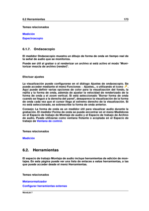 Page 1876.2 Herramientas 173
Temas relacionados
Medición
Espectroscopio
6.1.7. Ondaoscopio
El medidor Ondaoscopio muestra un dibujo de forma de onda en tiempo real de
la señal de audio que se monitoriza.
Puede ser útil al grabar o al renderizar un archivo si está activo el modo "Moni-
torizar mezcla de archivo (render)".
Efectuar ajustes
La visualización puede conﬁgurarse en el diálogo Ajustes de ondaoscopio. Se
puede acceder mediante el menú Funciones >Ajustes... o utilizando el icono
.
Aquí puede...