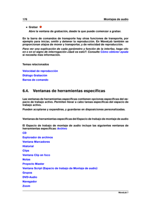 Page 190176 Montajes de audio
Grabar
Abre la ventana de grabación, desde la que puede comenzar a grabar.
En la barra de comandos de transporte hay otras funciones de transporte, por
ejemplo para iniciar, omitir y detener la reproducción. En WaveLab también se
proporcionan atajos de mover y transportar, y de velocidad de reproducción.
Para ver una explicación de cada parámetro y función de la interfaz, haga clic
en o en el signo de interrogación ¿Qué es esto?. Consulte
Cómo obtener ayuda
si necesita más...