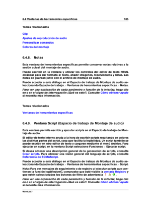 Page 1996.4 Ventanas de herramientas especíﬁcas 185
Temas relacionados
Clip
Ajustes de reproducción de audio
Personalizar comandos
Colores del montaje
6.4.8. Notas
Esta ventana de herramientas especíﬁcas permite conservar notas relativas a la
sesión actual del montaje de audio.
Puede escribir en la ventana y utilizar los controles del editor de texto HTML
estándar para dar formato al texto, añadir imágenes, hipervínculos y listas. Las
notas de guardan junto con el archivo de montaje de audio.
Puede acceder a...