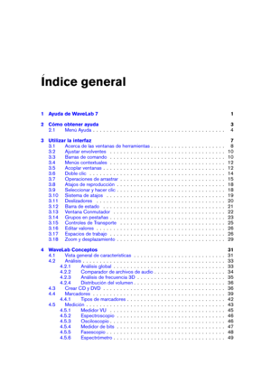Page 3Indice general
1 Ayuda de WaveLab 7 1
2 Cómo obtener ayuda 3
2.1 Menú Ayuda . . . . . . . . . . . . . . . . . . . . . . . . . . . . . . . . . . . . . . . 4
3 Utilizar la interfaz 7
3.1 Acerca de las ventanas de herramientas . . . . . . . . . . . . . . . . . . . . . . 8
3.2 Ajustar envolventes . . . . . . . . . . . . . . . . . . . . . . . . . . . . . . . . . . 10
3.3 Barras de comando . . . . . . . . . . . . . . . . . . . . . . . . . . . . . . . . . . 10
3.4 Menús contextuales . . . . . . . . . . . . . ....