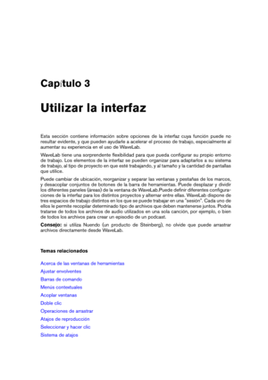 Page 21Cap tulo 3
Utilizar la interfaz
Esta sección contiene información sobre opciones de la interfaz cuya función puede no
resultar evidente, y que pueden ayudarle a acelerar el proceso de trabajo, especialmente al
aumentar su experiencia en el uso de WaveLab.
WaveLab tiene una sorprendente ﬂexibilidad para que pueda conﬁgurar su propio entorno
de trabajo. Los elementos de la interfaz se pueden organizar para adaptarlos a su sistema
de trabajo, al tipo de proyecto en que esté trabajando, y al tamaño y la...