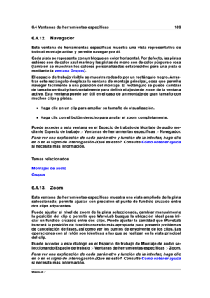 Page 2036.4 Ventanas de herramientas especíﬁcas 189
6.4.12. Navegador
Esta ventana de herramientas especíﬁcas muestra una vista representativa de
todo el montaje activo y permite navegar por él.
Cada pista se representa con un bloque en color horizontal. Por defecto, las pistas
estéreo son de color azul marino y las pistas de mono son de color púrpura o rosa
(también se muestran los colores personalizados establecidos para una pista o
mediante la
ventana Grupos ).
El espacio de trabajo visible se muestra rodeado...
