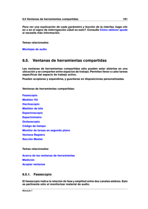 Page 2056.5 Ventanas de herramientas compartidas 191
Para ver una explicación de cada parámetro y función de la interfaz, haga clic
en o en el signo de interrogación ¿Qué es esto?. Consulte
Cómo obtener ayuda
si necesita más información.
Temas relacionados
Montajes de audio
6.5. Ventanas de herramientas compartidas
Las ventanas de herramientas compartidas sólo pueden estar abiertas en una
ubicación y se comparten entre espacios de trabajo. Permiten llevar a cabo tareas
especíﬁcas del espacio de trabajo activo....