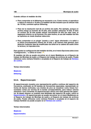 Page 210196 Montajes de audio
Cuándo utilizar el medidor de bits
Para comprobar si el dithering es necesario o no. Como norma, si reproduce
o reduce la mezcla a 16 bits y el medidor de bits muestra que se utilizan más
de 16 bits, conviene aplicar dithering.
Para ver la resolución real de un archivo de audio. Por ejemplo, aunque un
archivo tenga un formato de 24 bits, sólo pueden utilizarse 16 bits. O bien
un archivo de 32 bits puede utilizar únicamente 24 bits (en este caso, el
segmento inferior no se ilumina)....