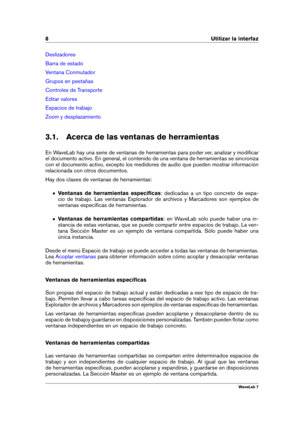 Page 228 Utilizar la interfaz
Deslizadores
Barra de estado
Ventana Conmutador
Grupos en pestañas
Controles de Transporte
Editar valores
Espacios de trabajo
Zoom y desplazamiento
3.1. Acerca de las ventanas de herramientas
En WaveLab hay una serie de ventanas de herramientas para poder ver, analizar y modiﬁcar
el documento activo. En general, el contenido de una ventana de herramientas se sincroniza
con el documento activo, excepto los medidores de audio que pueden mostrar información
relacionada con otros...