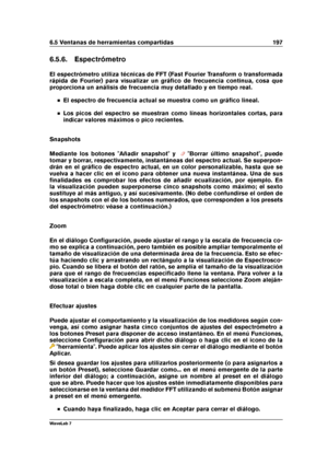 Page 2116.5 Ventanas de herramientas compartidas 197
6.5.6. Espectrómetro
El espectrómetro utiliza técnicas de FFT (Fast Fourier Transform o transformada
rápida de Fourier) para visualizar un gráﬁco de frecuencia continua, cosa que
proporciona un análisis de frecuencia muy detallado y en tiempo real.
El espectro de frecuencia actual se muestra como un gráﬁco lineal.
Los picos del espectro se muestran como líneas horizontales cortas, para
indicar valores máximos o pico recientes.
Snapshots
Mediante los botones...