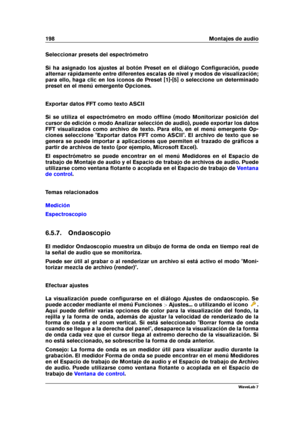 Page 212198 Montajes de audio
Seleccionar presets del espectrómetro
Si ha asignado los ajustes al botón Preset en el diálogo Conﬁguración, puede
alternar rápidamente entre diferentes escalas de nivel y modos de visualización;
para ello, haga clic en los iconos de Preset [1]-[5] o seleccione un determinado
preset en el menú emergente Opciones.
Exportar datos FFT como texto ASCII
Si se utiliza el espectrómetro en modo ofﬂine (modo Monitorizar posición del
cursor de edición o modo Analizar selección de audio),...