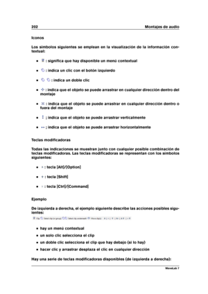 Page 216202 Montajes de audio
Iconos
Los símbolos siguientes se emplean en la visualización de la información con-
textual:
: signiﬁca que hay disponible un menú contextual
: indica un clic con el botón izquierdo
: indica un doble clic
: indica que el objeto se puede arrastrar en cualquier dirección dentro del
montaje
: indica que el objeto se puede arrastrar en cualquier dirección dentro o
fuera del montaje
; indica que el objeto se puede arrastrar verticalmente
; indica que el objeto se puede arrastrar...