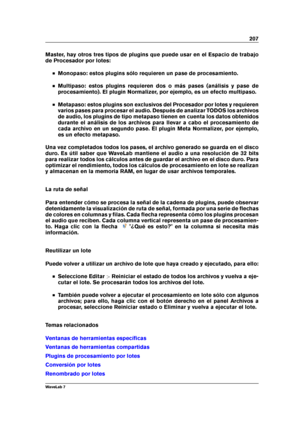 Page 221207
Master, hay otros tres tipos de plugins que puede usar en el Espacio de trabajo
de Procesador por lotes:
Monopaso: estos plugins sólo requieren un pase de procesamiento.
Multipaso: estos plugins requieren dos o más pases (análisis y pase de
procesamiento). El plugin Normalizer, por ejemplo, es un efecto multipaso.
Metapaso: estos plugins son exclusivos del Procesador por lotes y requieren
varios pases para procesar el audio. Después de analizar TODOS los archivos
de audio, los plugins de tipo...