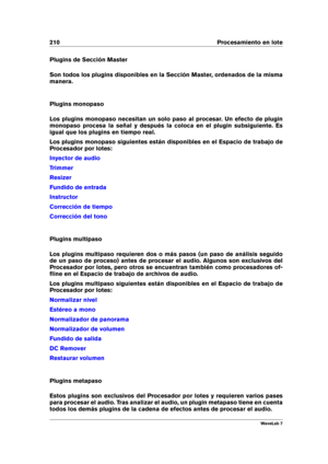 Page 224210 Procesamiento en lote
Plugins de Sección Master
Son todos los plugins disponibles en la Sección Master, ordenados de la misma
manera.
Plugins monopaso
Los plugins monopaso necesitan un solo paso al procesar. Un efecto de plugin
monopaso procesa la señal y después la coloca en el plugin subsiguiente. Es
igual que los plugins en tiempo real.
Los plugins monopaso siguientes están disponibles en el Espacio de trabajo de
Procesador por lotes:
Inyector de audio
Trimmer
Resizer
Fundido de entrada...