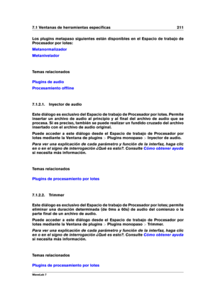 Page 2257.1 Ventanas de herramientas especíﬁcas 211
Los plugins metapaso siguientes están disponibles en el Espacio de trabajo de
Procesador por lotes:
Metanormalizador
Metanivelador
Temas relacionados
Plugins de audio
Procesamiento ofﬂine
7.1.2.1. Inyector de audio
Este diálogo es exclusivo del Espacio de trabajo de Procesador por lotes. Permite
insertar un archivo de audio al principio y al ﬁnal del archivo de audio que se
procesa. Si es preciso, también se puede realizar un fundido cruzado del archivo...