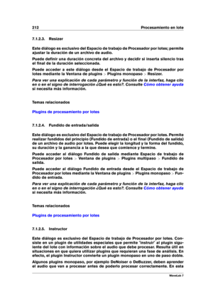 Page 226212 Procesamiento en lote
7.1.2.3. Resizer
Este diálogo es exclusivo del Espacio de trabajo de Procesador por lotes; permite
ajustar la duración de un archivo de audio.
Puede deﬁnir una duración concreta del archivo y decidir si inserta silencio tras
el ﬁnal de la duración seleccionada.
Puede acceder a este diálogo desde el Espacio de trabajo de Procesador por
lotes mediante la Ventana de plugins >Plugins monopaso >Resizer.
Para ver una explicación de cada parámetro y función de la interfaz, haga clic
en...