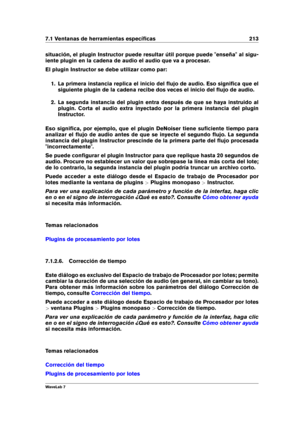 Page 2277.1 Ventanas de herramientas especíﬁcas 213
situación, el plugin Instructor puede resultar útil porque puede "enseña" al sigu-
iente plugin en la cadena de audio el audio que va a procesar.
El plugin Instructor se debe utilizar como par:
1. La primera instancia replica el inicio del ﬂujo de audio. Eso signiﬁca que el
siguiente plugin de la cadena recibe dos veces el inicio del ﬂujo de audio.
2. La segunda instancia del plugin entra después de que se haya instruido al
plugin. Corta el audio extra...