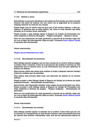 Page 2297.1 Ventanas de herramientas especíﬁcas 215
7.1.2.9. Estéreo a mono
Este diálogo es exclusivo del Espacio de trabajo de Procesador por lotes; permite
mezclar una señal de estéreo con una mono con la seguridad de no producir
clipping mientras se mezclan los canales.
Puede elegir usar el mismo nivel de pico que el del archivo estéreo, o bien es-
tablecer la ganancia que se debe aplicar, así como el nivel máximo que debe
alcanzar en el archivo mono resultante.
Puede acceder a este diálogo desde el Espacio...
