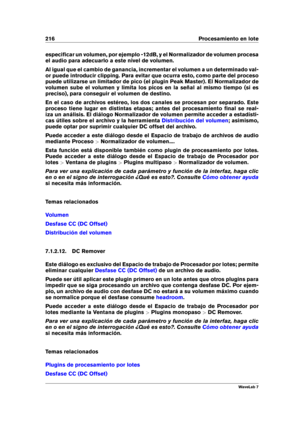 Page 230216 Procesamiento en lote
especiﬁcar un volumen, por ejemplo -12dB, y el Normalizador de volumen procesa
el audio para adecuarlo a este nivel de volumen.
Al igual que el cambio de ganancia, incrementar el volumen a un determinado val-
or puede introducir clipping. Para evitar que ocurra esto, como parte del proceso
puede utilizarse un limitador de pico (el plugin Peak Master). El Normalizador de
volumen sube el volumen y limita los picos en la señal al mismo tiempo (si es
preciso), para conseguir el...