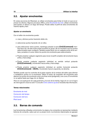 Page 2410 Utilizar la interfaz
3.2. Ajustar envolventes
En varias secciones de WaveLab, se utilizan envolventes para limitar el modo en que se ex-
presan los efectos. Algunos procesos ofﬂine, como
Envolvente de nivel , utilizan envolventes
para ajustar un efecto a lo largo del tiempo. Puede editar el perﬁl de estos envolventes de
manera rápida y fácil.
Ajustar un envolvente
Con el editor de envolventes puede:
crear y eliminar puntos haciendo doble clic.
seleccionar puntos haciendo clic en ellos.
para...