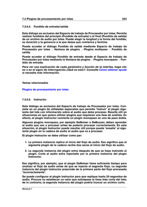 Page 2377.3 Plugins de procesamiento por lotes 223
7.3.0.4. Fundido de entrada/salida
Este diálogo es exclusivo del Espacio de trabajo de Procesador por lotes. Permite
realizar fundidos del principio (Fundido de entrada) o el ﬁnal (Fundido de salida)
de un archivo de audio por lotes. Puede elegir la longitud y la forma del fundido,
su duración y la ganancia a la que desea que comience y termine.
Puede acceder al diálogo Fundido de salida mediante Espacio de trabajo de
Procesador por lotes >Ventana de plugins...