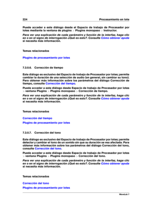 Page 238224 Procesamiento en lote
Puede acceder a este diálogo desde el Espacio de trabajo de Procesador por
lotes mediante la ventana de plugins >Plugins monopaso >Instructor.
Para ver una explicación de cada parámetro y función de la interfaz, haga clic
en o en el signo de interrogación ¿Qué es esto?. Consulte
Cómo obtener ayuda
si necesita más información.
Temas relacionados
Plugins de procesamiento por lotes
7.3.0.6. Corrección de tiempo
Este diálogo es exclusivo del Espacio de trabajo de Procesador por...