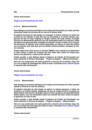 Page 242228 Procesamiento en lote
Temas relacionados
Plugins de procesamiento por lotes
7.3.0.14. Metanormalizador
Este diálogo es exclusivo del Espacio de trabajo de Procesador por lotes; permite
normalizar todos los archivos de un lote en el mismo nivel.
El objetivo principal de este plugin es conseguir el mismo volumen en todos los
archivos (a ser posible, el más alto que se encuentre) y, al mismo tiempo, ase-
gurarse de que no haya clipping en ningún archivo. En cada archivo, el plugin
calcula una...