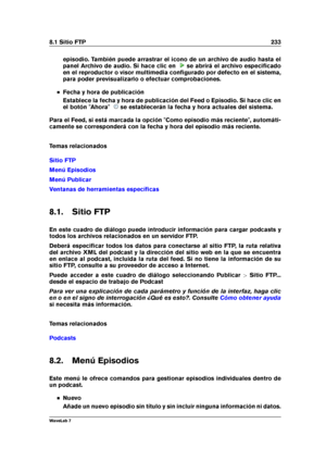 Page 2478.1 Sitio FTP 233
episodio. También puede arrastrar el icono de un archivo de audio hasta el
panel Archivo de audio. Si hace clic en
se abrirá el archivo especiﬁcado
en el reproductor o visor multimedia conﬁgurado por defecto en el sistema,
para poder previsualizarlo o efectuar comprobaciones.
Fecha y hora de publicación
Establece la fecha y hora de publicación del Feed o Episodio. Si hace clic en
el botón "Ahora"
se establecerán la fecha y hora actuales del sistema.
Para el Feed, si está marcada...