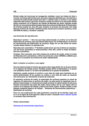 Page 250236 Podcasts
Brinda todas las funciones de navegación estándar como las (vistas de lista e
icono)y controles adicionales para escuchar regiones deﬁnidas por marcadores y
archivos de audio.Puede usarse para abrir o insertar todo un archivo o una región
especíﬁca del archivo; para ello, arrastre y suelte el archivo en la ubicación donde
quiera insertarlo. En el Espacio de trabajo de Montaje de audio, también puede
decidir ver únicamente determinados tipos de archivos de WaveLab. El Explorador
de archivos...