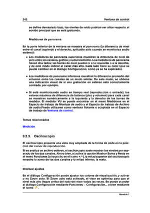 Page 256242 Ventana de control
se deﬁne demasiado bajo, los niveles de ruido podrían ser altos respecto al
sonido principal que se está grabando.
Medidores de panorama
En la parte inferior de la ventana se muestra el panorama (la diferencia de nivel
entre el canal izquierdo y el derecho, aplicable sólo cuando se monitoriza audio
estéreo):
Los medidores de panorama superiores muestran la diferencia de nivel de
pico entre los canales, gráﬁca y numéricamente. Los medidores de panorama
tienen dos lados; las barras...