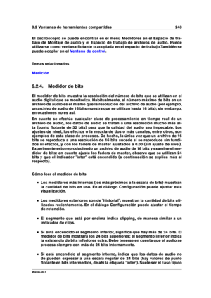 Page 2579.2 Ventanas de herramientas compartidas 243
El osciloscopio se puede encontrar en el menú Medidores en el Espacio de tra-
bajo de Montaje de audio y el Espacio de trabajo de archivos de audio. Puede
utilizarse como ventana ﬂotante o acoplada en el espacio de trabajo.También se
puede acoplar en el
Ventana de control .
Temas relacionados
Medición
9.2.4. Medidor de bits
El medidor de bits muestra la resolución del número de bits que se utilizan en el
audio digital que se monitoriza. Habitualmente, el...