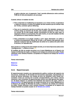 Page 258244 Ventana de control
si aplica efectos; así, el segmento "inter" permite diferenciar entre archivos
PCM de 24 bits procesados y sin procesar.
Cuándo utilizar el medidor de bits
Para comprobar si el dithering es necesario o no. Como norma, si reproduce
o reduce la mezcla a 16 bits y el medidor de bits muestra que se utilizan más
de 16 bits, conviene aplicar dithering.
Para ver la resolución real de un archivo de audio. Por ejemplo, aunque un
archivo tenga un formato de 24 bits, sólo pueden...