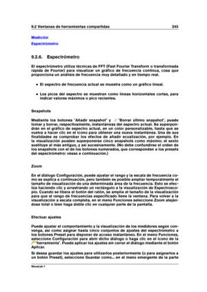 Page 2599.2 Ventanas de herramientas compartidas 245
Medición
Espectrómetro
9.2.6. Espectrómetro
El espectrómetro utiliza técnicas de FFT (Fast Fourier Transform o transformada
rápida de Fourier) para visualizar un gráﬁco de frecuencia continua, cosa que
proporciona un análisis de frecuencia muy detallado y en tiempo real.
El espectro de frecuencia actual se muestra como un gráﬁco lineal.
Los picos del espectro se muestran como líneas horizontales cortas, para
indicar valores máximos o pico recientes.
Snapshots...