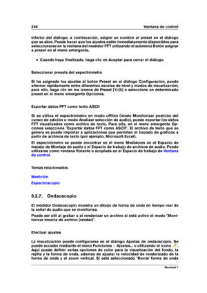 Page 260246 Ventana de control
inferior del diálogo; a continuación, asigne un nombre al preset en el diálogo
que se abre. Puede hacer que los ajustes estén inmediatamente disponibles para
seleccionarse en la ventana del medidor FFT utilizando el submenú Botón asignar
a preset en el menú emergente.
Cuando haya ﬁnalizado, haga clic en Aceptar para cerrar el diálogo.
Seleccionar presets del espectrómetro
Si ha asignado los ajustes al botón Preset en el diálogo Conﬁguración, puede
alternar rápidamente entre...