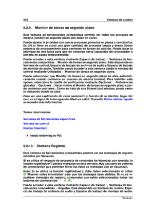 Page 262248 Ventana de control
9.2.9. Monitor de tareas en segundo plano
Esta ventana de herramientas compartidas permite ver todos los procesos de
mezcla (render) en segundo plano que están en curso.
Puede ajustar la prioridad con que se procesan, ponerlos en pausa o cancelarlos.
Es útil si tiene en curso una gran cantidad de procesos largos y desea liberar
potencia de procesamiento para centrarse en tareas de edición. Puede bajar la
prioridad de una tarea para que no consuma tanta capacidad del procesador o...