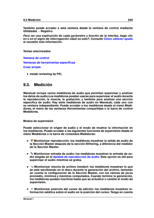 Page 2639.3 Medición 249
También puede acceder a esta ventana desde la ventana de control mediante
Utilidades >Registro.
Para ver una explicación de cada parámetro y función de la interfaz, haga clic
en o en el signo de interrogación ¿Qué es esto?. Consulte
Cómo obtener ayuda
si necesita más información.
Temas relacionados
Ventana de control
Ventanas de herramientas especíﬁcas
Crear scripts
needs reviewing by PG g
9.3. Medición
WaveLab incluye varios medidores de audio que permiten supervisar y analizar
los...