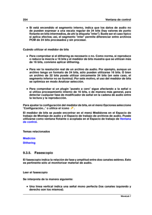 Page 268254 Ventana de control
Si está encendido el segmento interno, indica que los datos de audio no
de pueden expresar a una escala regular de 24 bits (hay valores de punto
ﬂotante en bits intermedios, de ahí la etiqueta "inter"). Suele ser el caso típico
si aplica efectos; así, el segmento "inter" permite diferenciar entre archivos
PCM de 24 bits procesados y sin procesar.
Cuándo utilizar el medidor de bits
Para comprobar si el dithering es necesario o no. Como norma, si reproduce
o reduce la...