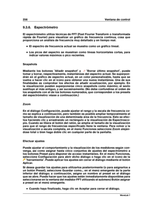 Page 270256 Ventana de control
9.3.6. Espectrómetro
El espectrómetro utiliza técnicas de FFT (Fast Fourier Transform o transformada
rápida de Fourier) para visualizar un gráﬁco de frecuencia continua, cosa que
proporciona un análisis de frecuencia muy detallado y en tiempo real.
El espectro de frecuencia actual se muestra como un gráﬁco lineal.
Los picos del espectro se muestran como líneas horizontales cortas, para
indicar valores máximos o pico recientes.
Snapshots
Mediante los botones "Añadir...