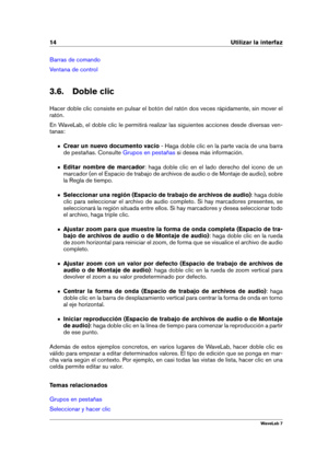 Page 2814 Utilizar la interfaz
Barras de comando
Ventana de control
3.6. Doble clic
Hacer doble clic consiste en pulsar el botón del ratón dos veces rápidamente, sin mover el
ratón.
En WaveLab, el doble clic le permitirá realizar las siguientes acciones desde diversas ven-
tanas:
Crear un nuevo documento vacío - Haga doble clic en la parte vacía de una barra
de pestañas. Consulte
Grupos en pestañas si desea más información.
Editar nombre de marcador : haga doble clic en el lado derecho del icono de un
marcador...
