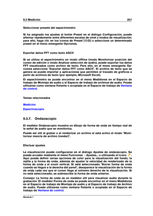 Page 2719.3 Medición 257
Seleccionar presets del espectrómetro
Si ha asignado los ajustes al botón Preset en el diálogo Conﬁguración, puede
alternar rápidamente entre diferentes escalas de nivel y modos de visualización;
para ello, haga clic en los iconos de Preset [1]-[5] o seleccione un determinado
preset en el menú emergente Opciones.
Exportar datos FFT como texto ASCII
Si se utiliza el espectrómetro en modo ofﬂine (modo Monitorizar posición del
cursor de edición o modo Analizar selección de audio), puede...